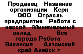 Продавец › Название организации ­ Керн, ООО › Отрасль предприятия ­ Работа с кассой › Минимальный оклад ­ 14 000 - Все города Работа » Вакансии   . Алтайский край,Алейск г.